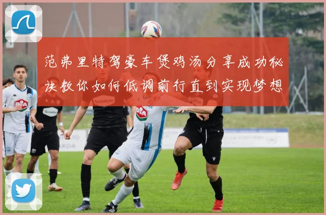 范弗里特驾豪车煲鸡汤分享成功秘诀教你如何低调前行直到实现梦想
