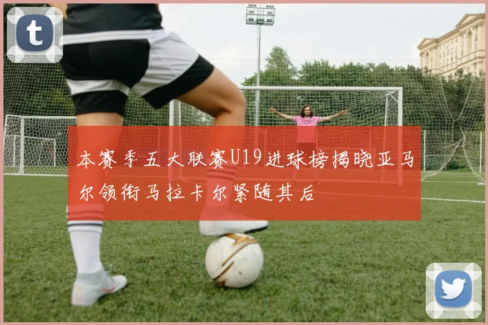 本赛季五大联赛U19进球榜揭晓亚马尔领衔马拉卡尔紧随其后