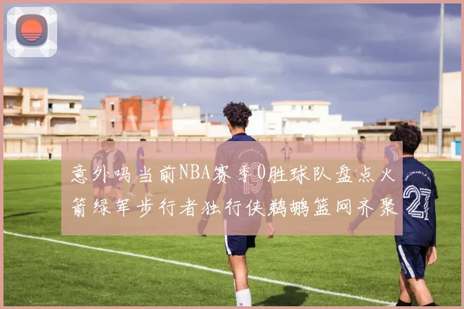 意外吗当前NBA赛季0胜球队盘点火箭绿军步行者独行侠鹈鹕篮网齐聚
