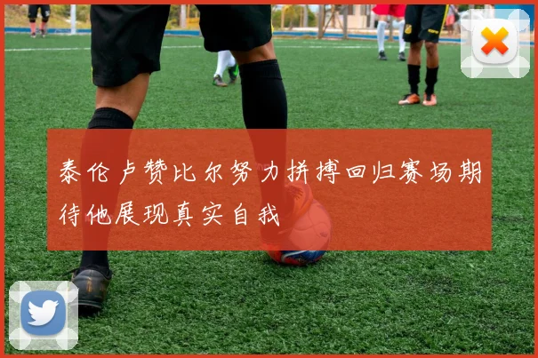 泰伦卢赞比尔努力拼搏回归赛场期待他展现真实自我