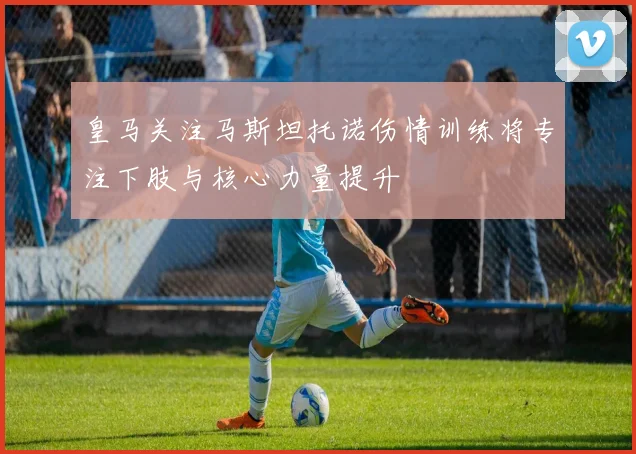 皇马关注马斯坦托诺伤情训练将专注下肢与核心力量提升