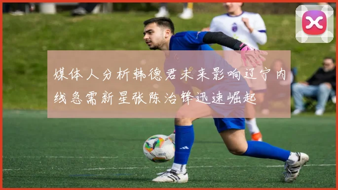 媒体人分析韩德君未来影响辽宁内线急需新星张陈治锋迅速崛起