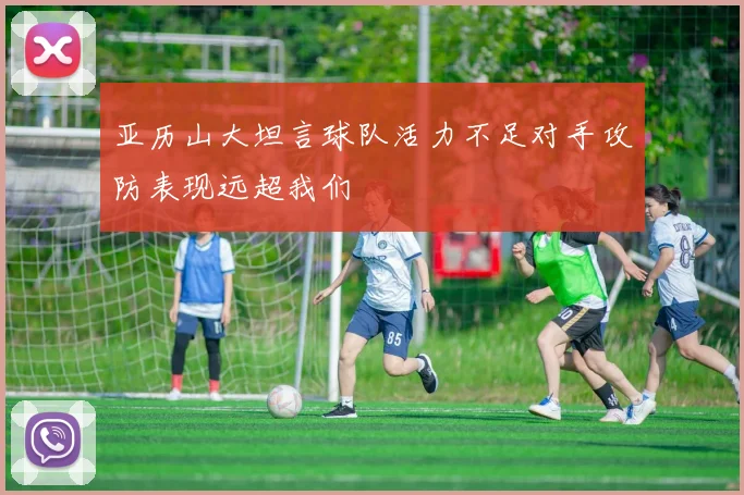 亚历山大坦言球队活力不足对手攻防表现远超我们