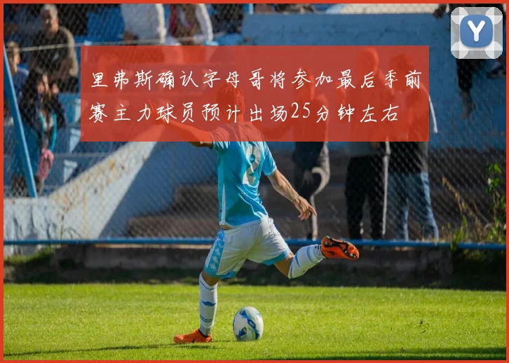 里弗斯确认字母哥将参加最后季前赛主力球员预计出场25分钟左右