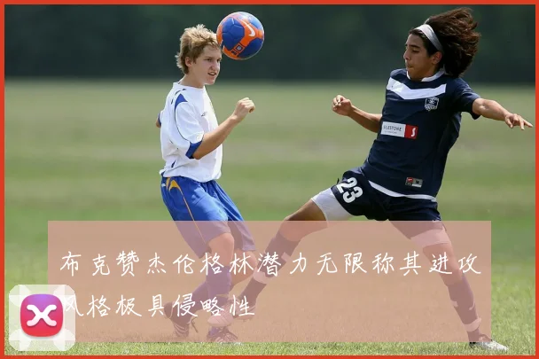 布克赞杰伦格林潜力无限称其进攻风格极具侵略性