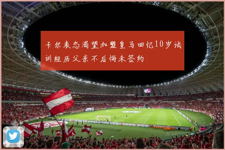 卡尔表态渴望加盟皇马回忆10岁试训经历父亲不后悔未签约