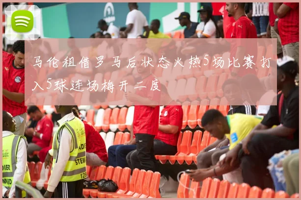 马伦租借罗马后状态火热5场比赛打入5球连场梅开二度