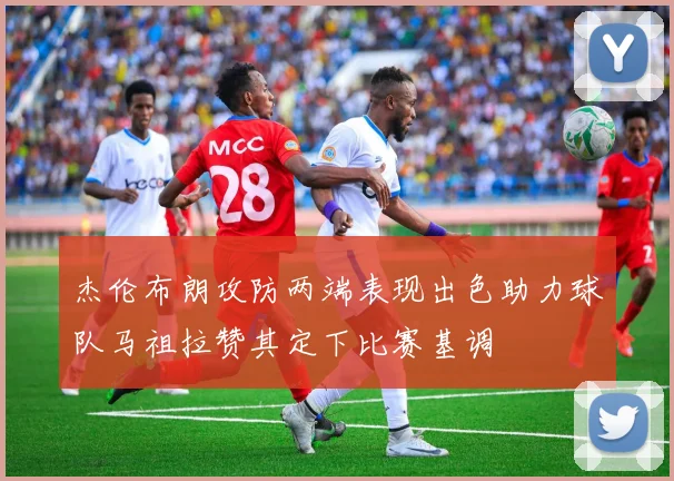 杰伦布朗攻防两端表现出色助力球队马祖拉赞其定下比赛基调