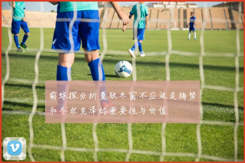 前球探分析曼联冬窗不应放走梅努和齐尔克泽的重要性与价值