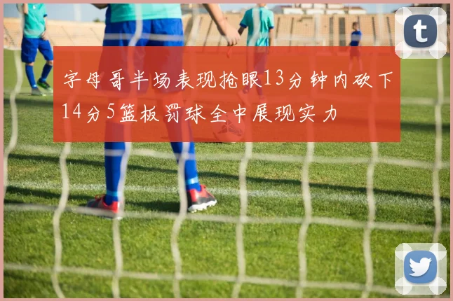 字母哥半场表现抢眼13分钟内砍下14分5篮板罚球全中展现实力