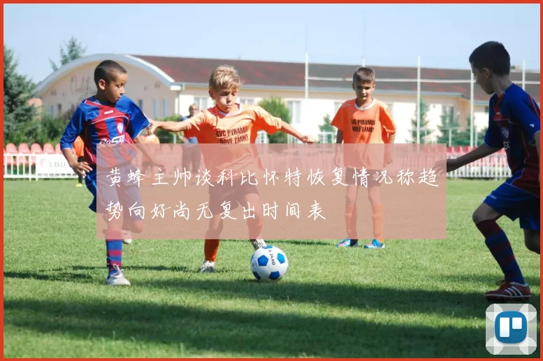 黄蜂主帅谈科比怀特恢复情况称趋势向好尚无复出时间表