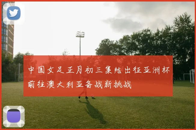 中国女足正月初三集结出征亚洲杯前往澳大利亚备战新挑战