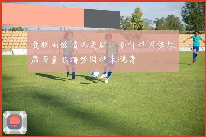 曼联训练情况更新：舍什科因伤缺席马奎尔梅努同样未现身