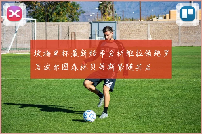 埃梅里杯最新赔率分析维拉领跑罗马波尔图森林贝蒂斯紧随其后