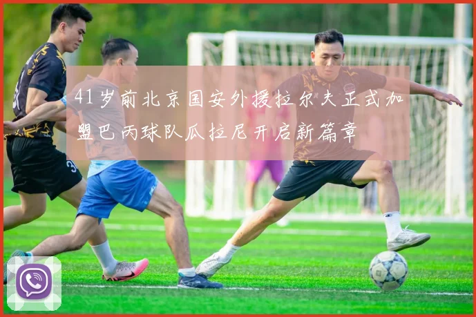 41岁前北京国安外援拉尔夫正式加盟巴丙球队瓜拉尼开启新篇章