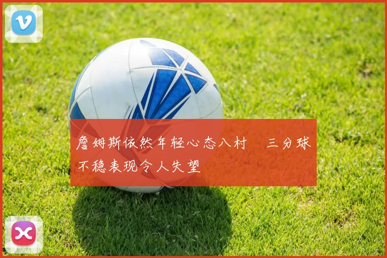 詹姆斯依然年轻心态八村塁三分球不稳表现令人失望