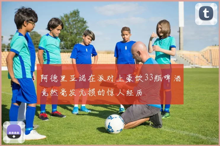 阿德里亚诺在派对上豪饮33瓶啤酒竟然毫发无损的惊人经历
