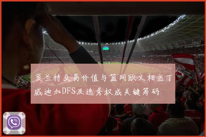 莫兰特交易价值与篮网欧文相当丁威迪加DFS及选秀权成关键筹码