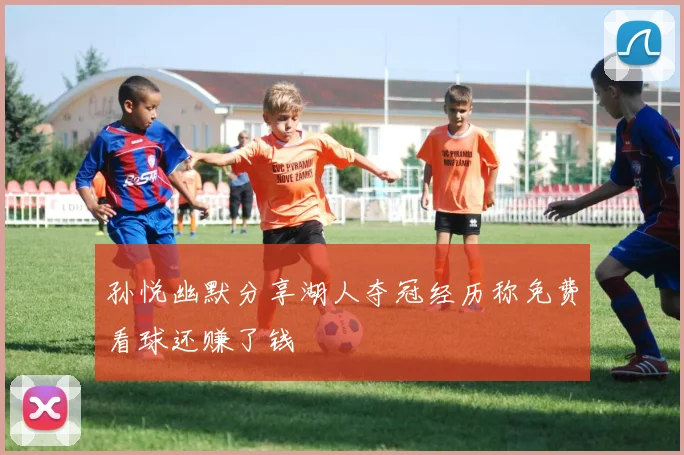 孙悦幽默分享湖人夺冠经历称免费看球还赚了钱