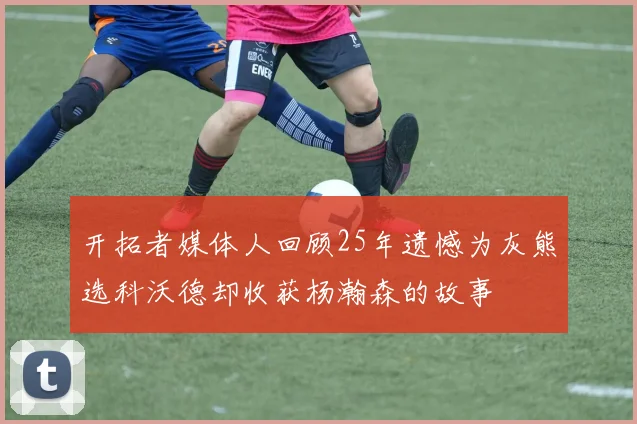 开拓者媒体人回顾25年遗憾为灰熊选科沃德却收获杨瀚森的故事