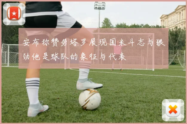 安布称赞劳塔罗展现国米斗志与狠劲他是球队的象征与代表
