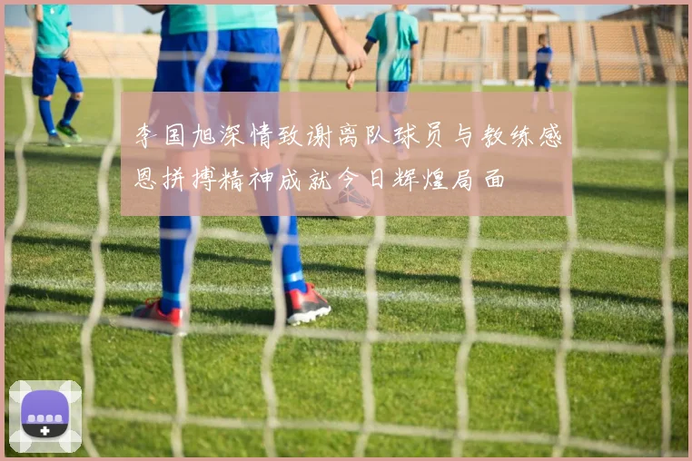 李国旭深情致谢离队球员与教练感恩拼搏精神成就今日辉煌局面