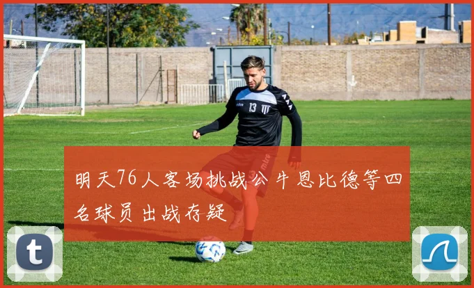 明天76人客场挑战公牛恩比德等四名球员出战存疑