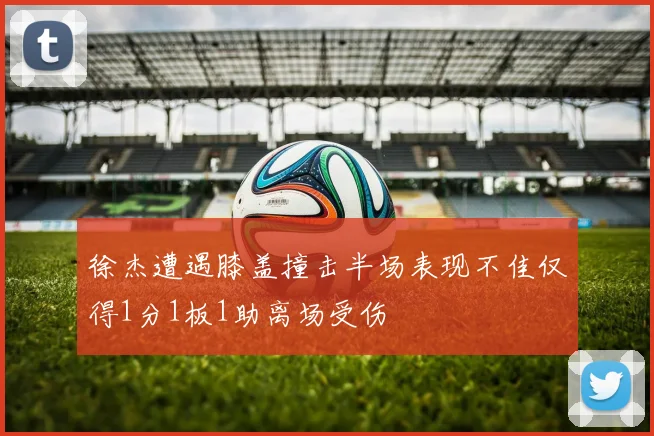 徐杰遭遇膝盖撞击半场表现不佳仅得1分1板1助离场受伤
