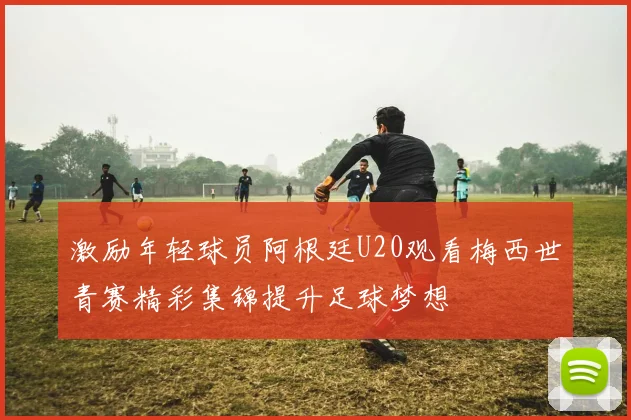 激励年轻球员阿根廷U20观看梅西世青赛精彩集锦提升足球梦想