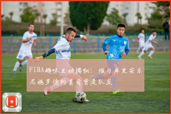 FIBA趣味互动揭秘：谁与库里安东尼施罗德约基奇曾是队友