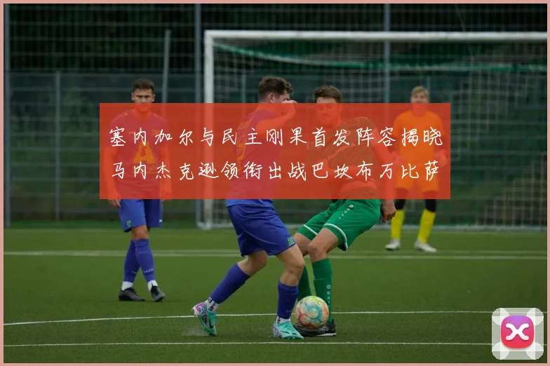 塞内加尔与民主刚果首发阵容揭晓马内杰克逊领衔出战巴坎布万比萨卡同场竞技