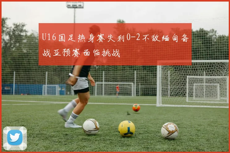 U16国足热身赛失利0-2不敌缅甸备战亚预赛面临挑战
