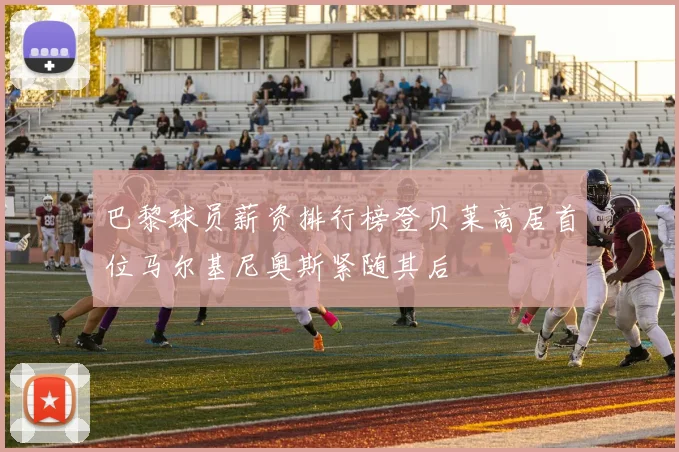 巴黎球员薪资排行榜登贝莱高居首位马尔基尼奥斯紧随其后