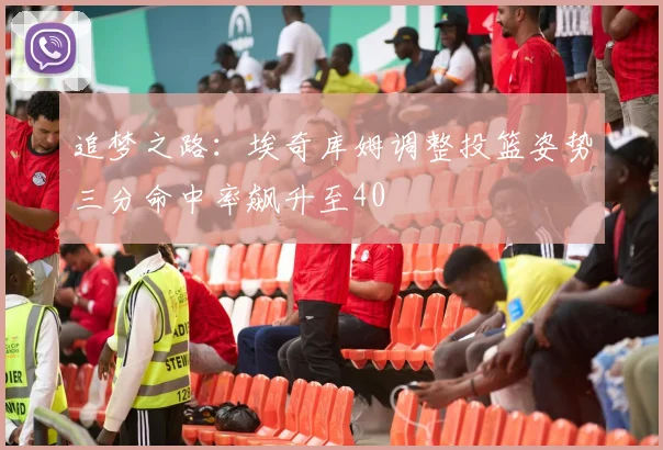 追梦之路：埃奇库姆调整投篮姿势三分命中率飙升至40