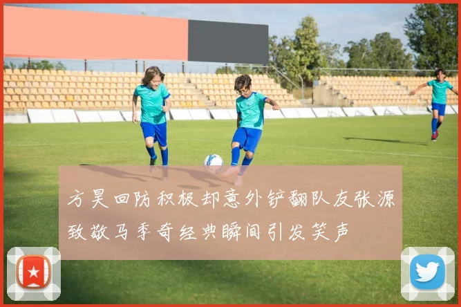 方昊回防积极却意外铲翻队友张源致敬马季奇经典瞬间引发笑声