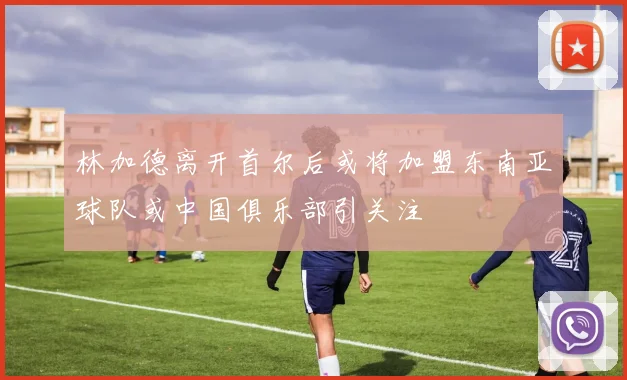 林加德离开首尔后或将加盟东南亚球队或中国俱乐部引关注