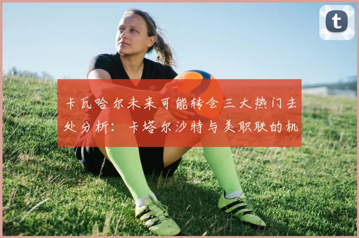 卡瓦哈尔未来可能转会三大热门去处分析：卡塔尔沙特与美职联的机会