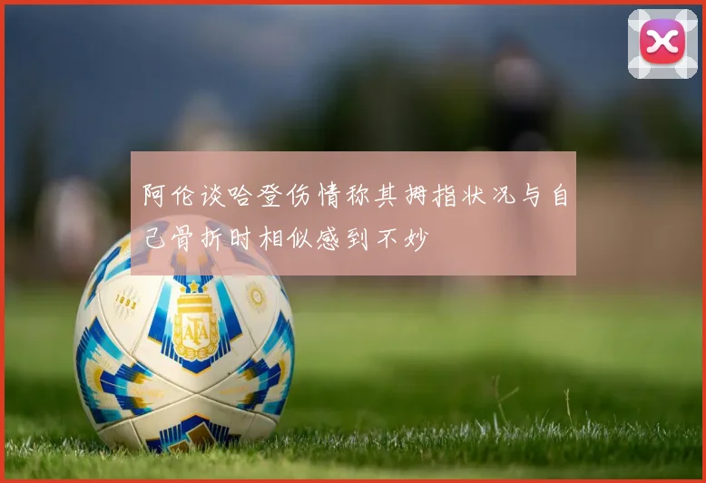 阿伦谈哈登伤情称其拇指状况与自己骨折时相似感到不妙