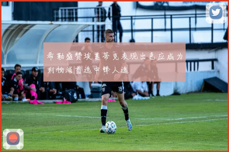 希勒盛赞埃基蒂克表现出色应成为利物浦首选中锋人选